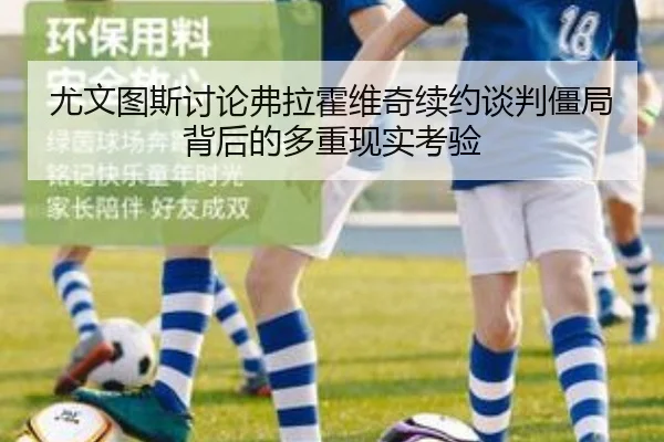 尤文图斯讨论弗拉霍维奇续约谈判僵局背后的多重现实考验