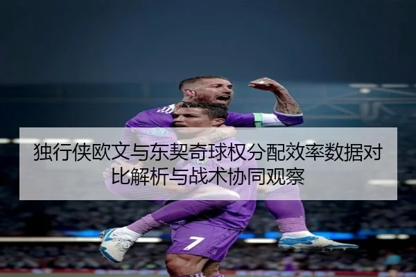 独行侠欧文与东契奇球权分配效率数据对比解析与战术协同观察