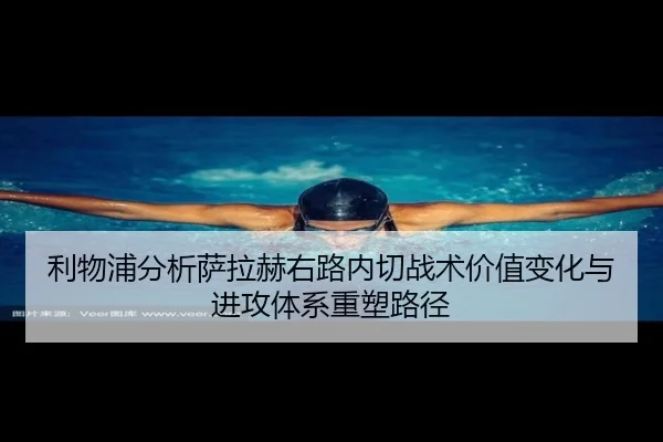 利物浦分析萨拉赫右路内切战术价值变化与进攻体系重塑路径